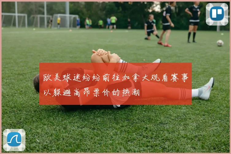 欧美球迷纷纷前往加拿大观看赛事以躲避高昂票价的热潮