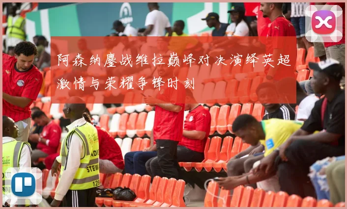 阿森纳鏖战维拉巅峰对决演绎英超激情与荣耀争锋时刻