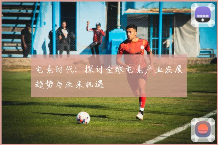 电竞时代：探讨全球电竞产业发展趋势与未来机遇