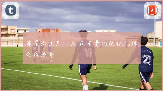 球星加工厂：本菲卡青训的亿元转会经济学