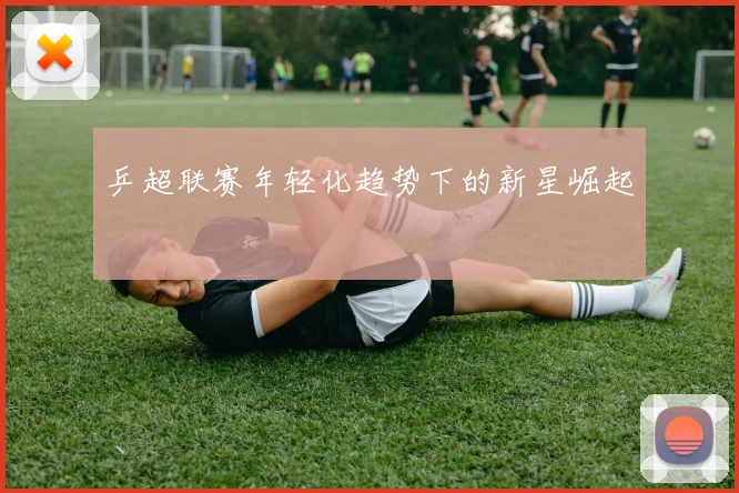 乒超联赛年轻化趋势下的新星崛起