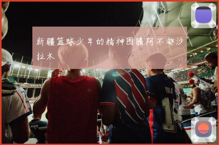 新疆篮球少年的精神图腾阿不都沙拉木
