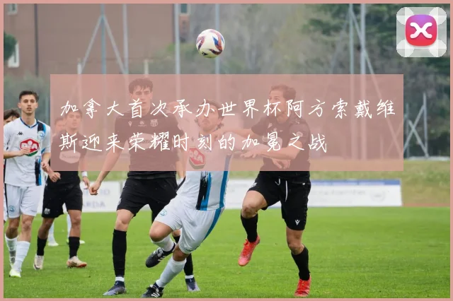 加拿大首次承办世界杯阿方索戴维斯迎来荣耀时刻的加冕之战