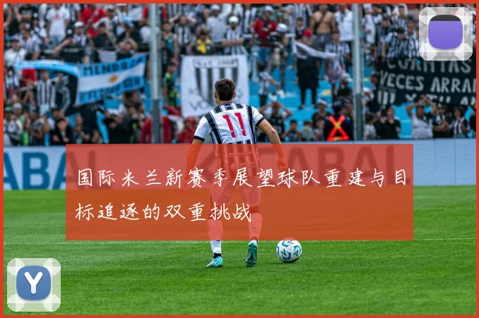 国际米兰新赛季展望球队重建与目标追逐的双重挑战