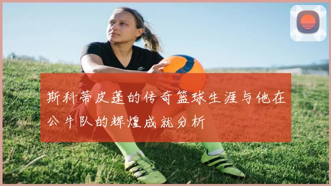 斯科蒂皮蓬的传奇篮球生涯与他在公牛队的辉煌成就分析