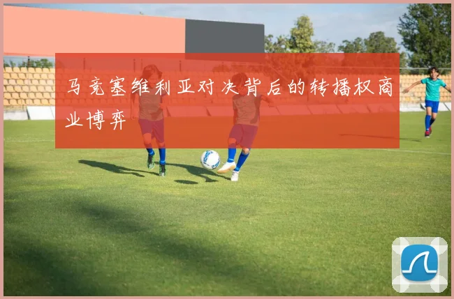 马竞塞维利亚对决背后的转播权商业博弈